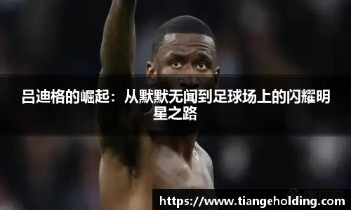 吕迪格的崛起：从默默无闻到足球场上的闪耀明星之路